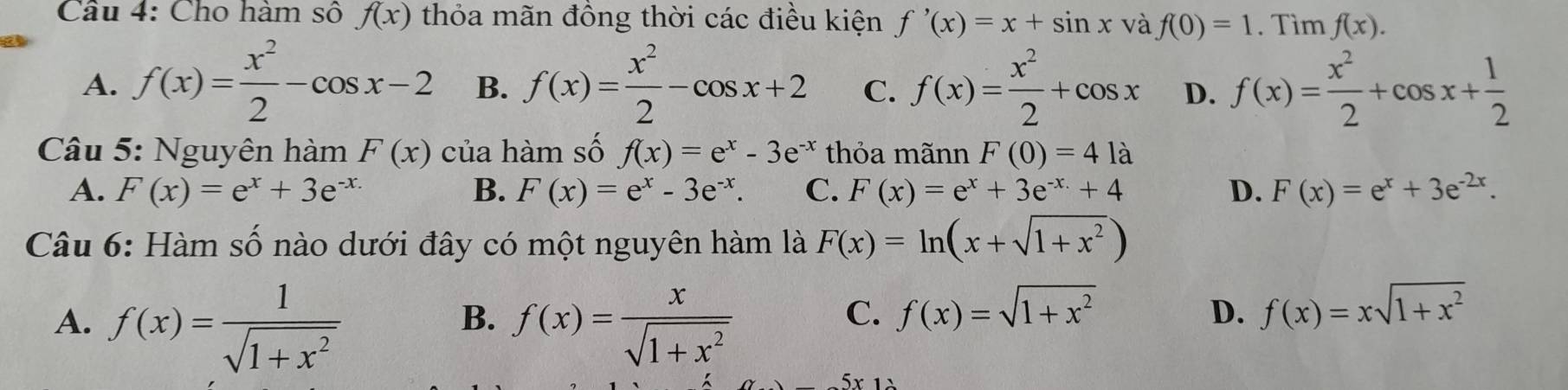 Cho hàm số f(x) thỏa mãn đồng thời các điều kiện f'(x)=x+sin x và f(0)=1. Tìm f(x).
A. f(x)= x^2/2 -cos x-2 B. f(x)= x^2/2 -cos x+2 C. f(x)= x^2/2 +cos x D. f(x)= x^2/2 +cos x+ 1/2 
Câu 5: Nguyên hàm F(x) của hàm số f(x)=e^x-3e^(-x) thỏa mãnn F(0)=41a
A. F(x)=e^x+3e^(-x) B. F(x)=e^x-3e^(-x). C. F(x)=e^x+3e^(-x)+4 D. F(x)=e^x+3e^(-2x). 
Câu 6: Hàm số nào dưới đây có một nguyên hàm là F(x)=ln (x+sqrt(1+x^2))
A. f(x)= 1/sqrt(1+x^2)  f(x)= x/sqrt(1+x^2) 
B.
C. f(x)=sqrt(1+x^2) f(x)=xsqrt(1+x^2)
D.