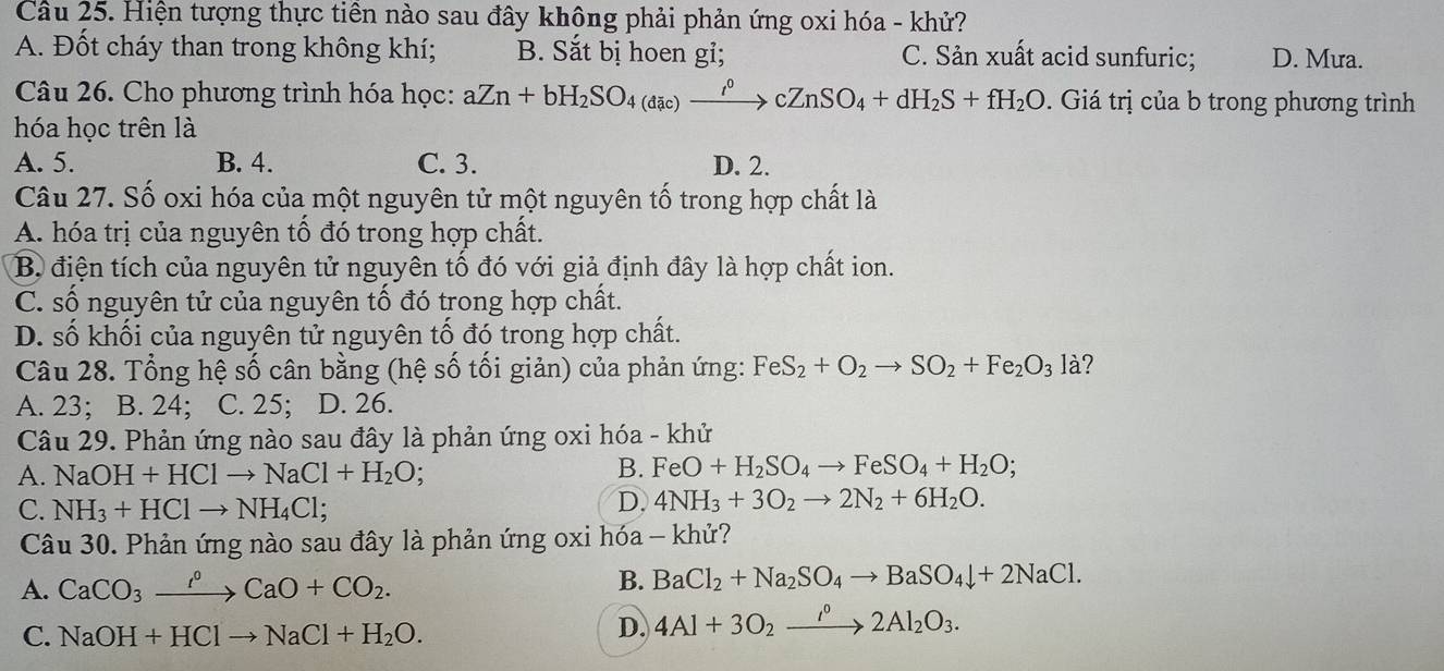 Hiện tượng thực tiên nào sau đây không phải phản ứng oxi hóa - khử?
A. Đốt cháy than trong không khí; B. Sắt bị hoen gi; C. Sản xuất acid sunfuric; D. Mưa.
Câu 26. Cho phương trình hóa học: aZn+bH_2SO_4(dic)xrightarrow i^0cZnSO_4+dH_2S+fH_2O Giá trị của b trong phương trình
hóa học trên là
A. 5. B. 4. C. 3. D. 2.
Câu 27. Số oxi hóa của một nguyên tử một nguyên tố trong hợp chất là
A. hóa trị của nguyên tố đó trong hợp chất.
B. điện tích của nguyên tử nguyên tố đó với giả định đây là hợp chất ion.
C. số nguyên tử của nguyên tố đó trong hợp chất.
D. số khối của nguyên tử nguyên tố đó trong hợp chất.
Câu 28. Tổng hệ số cân bằng (hệ số tối giản) của phản ứng: FeS_2+O_2to SO_2+Fe_2O_3la 2
A. 23; B. 24; C. 25; D. 26.
Câu 29. Phản ứng nào sau đây là phản ứng oxi hóa - khử
A. NaOH+HClto NaCl+H_2O;
B. FeO+H_2SO_4to FeSO_4+H_2O;
C. NH_3+HClto NH_4Cl;
D. 4NH_3+3O_2to 2N_2+6H_2O.
Câu 30. Phản ứng nào sau đây là phản ứng oxi hóa - khử?
A. CaCO_3xrightarrow f°CaO+CO_2.
B. BaCl_2+Na_2SO_4to BaSO_4downarrow +2NaCl.
C. NaOH+HClto NaCl+H_2O.
D. 4Al+3O_2xrightarrow i°2Al_2O_3.