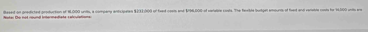 Based on predicted production of 16,000 units, a company anticipates $232,000 of fixed costs and $196,000 of variable costs. The flexible budget amounts of fixed and variable costs for 14,000 units are 
Note: Do not round intermediate calculations: