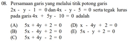 Persamaan garis yang melalui titik potong garis
2x-y-1=0dan4x-y-5=0 serta tegak lurus
pada garis 4x+5y-10=0 adalah
(A) 5x+4y+2=0 (D) x-4y+2=0
(B) 5x-4y+2=0 (E) 5x-y+2=0
(C) 5x+4y-2=0