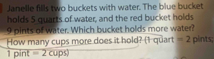 Janelle fills two buckets with water. The blue bucket 
holds 5 quarts of water, and the red bucket holds
9 pints of water. Which bucket holds more water? 
How many cups more does it hold? (1 quart =2 pints; 
1 pint overline =2cups)