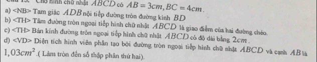 Chổ hình chữ nhật ABCD có AB=3cm, BC=4cm. 
a) ∠ NB> Tam giác ADB nội tiếp đường tròn đường kinh BD
b) Tâm đường tròn ngoại tiếp hình chữ nhật ABCD là giao điễm của hai đường chéo. 
c) ∠ TH> Bán kính đường tròn ngoại tiếp hình chữ nhật ABCD có độ dài bằng 2cm. 
d) ∠ VD> Diện tích hình viên phân tạo bởi đường tròn ngoại tiếp hình chữ nhật ABCD và cạnh ABlà
1,03cm^2.( Làm tròn đến số thập phân thứ hai).