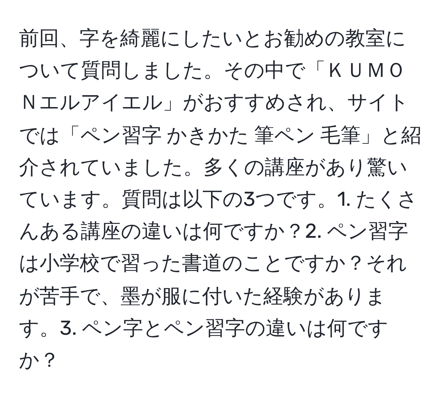 前回、字を綺麗にしたいとお勧めの教室について質問しました。その中で「ＫＵＭＯＮエルアイエル」がおすすめされ、サイトでは「ペン習字 かきかた 筆ペン 毛筆」と紹介されていました。多くの講座があり驚いています。質問は以下の3つです。1. たくさんある講座の違いは何ですか？2. ペン習字は小学校で習った書道のことですか？それが苦手で、墨が服に付いた経験があります。3. ペン字とペン習字の違いは何ですか？