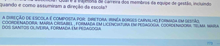 quando e como assumiram a direção da escola? Quar e a trajetora de carreira dos membros da equipe de gestão, incluindo 
A DIREÇÃO DE ESCOLA É COMPOSTA POR: DIReTOrA: IrInéA BORgES CArvAlhO, FORmAda em gestão, 
COORDENADORA: MARIA CRISABEL , FORMADA EM LICENCIATURa EM PEDAGOGIA. COORDENADORA: TELMA MARiA 
DOS SANTOS OLIVEIRA, FORMADA EM PEDAGOGIA
773