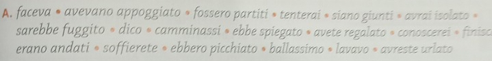 faceva • avevano appoggiato » fossero partiti » tenterai » siano giunti » avrai isolato » 
sarebbe fuggito » dico « camminassi » ebbe spiegato » avete regalato » conoscerei » finisce 
erano andati • soffierete » ebbero picchiato » ballassimo • lavavo » avreste urlato