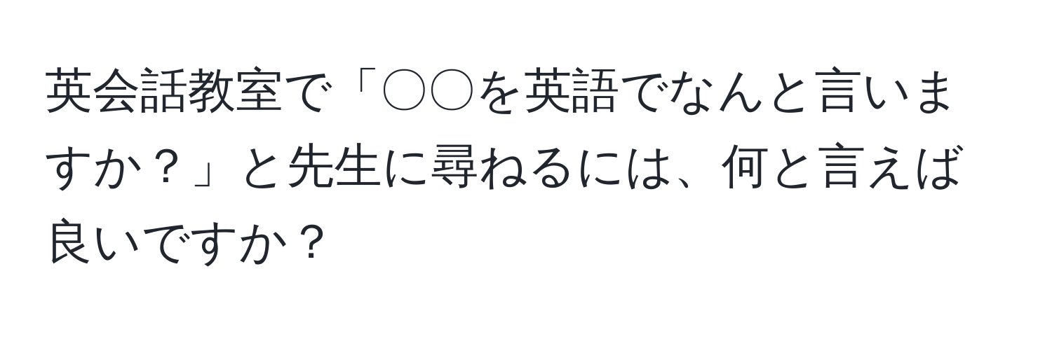 英会話教室で「〇〇を英語でなんと言いますか？」と先生に尋ねるには、何と言えば良いですか？