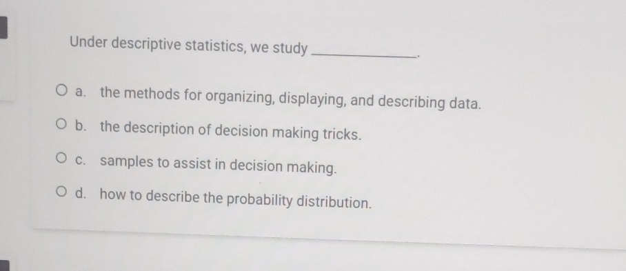 Under descriptive statistics, we study_
a. the methods for organizing, displaying, and describing data.
b. the description of decision making tricks.
c. samples to assist in decision making.
d. how to describe the probability distribution.