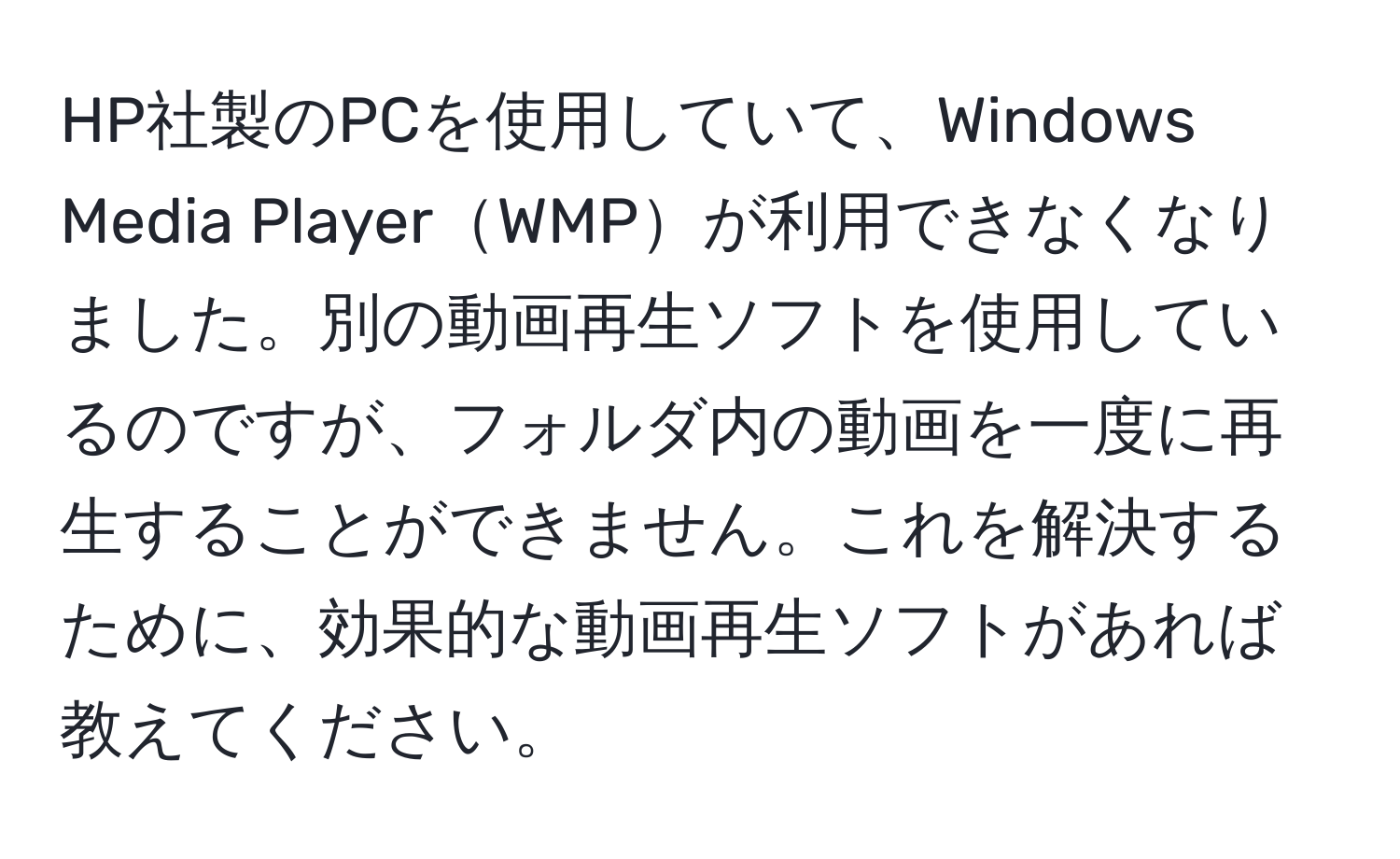 HP社製のPCを使用していて、Windows Media PlayerWMPが利用できなくなりました。別の動画再生ソフトを使用しているのですが、フォルダ内の動画を一度に再生することができません。これを解決するために、効果的な動画再生ソフトがあれば教えてください。