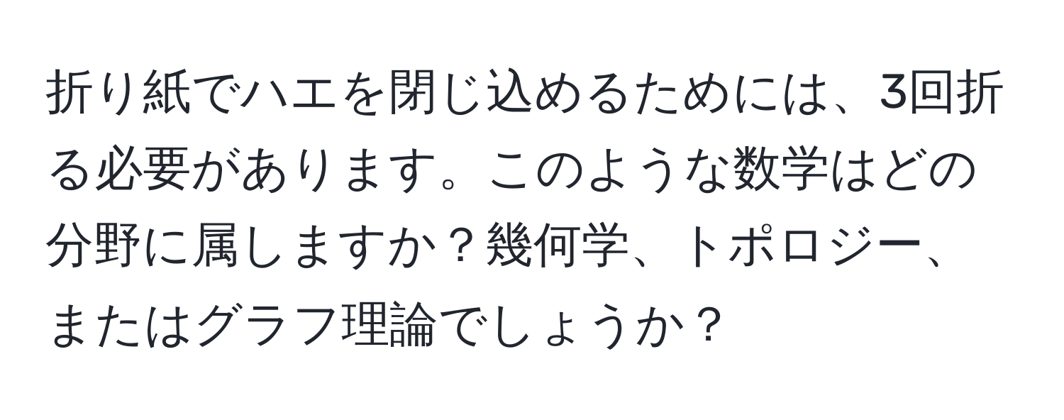 折り紙でハエを閉じ込めるためには、3回折る必要があります。このような数学はどの分野に属しますか？幾何学、トポロジー、またはグラフ理論でしょうか？