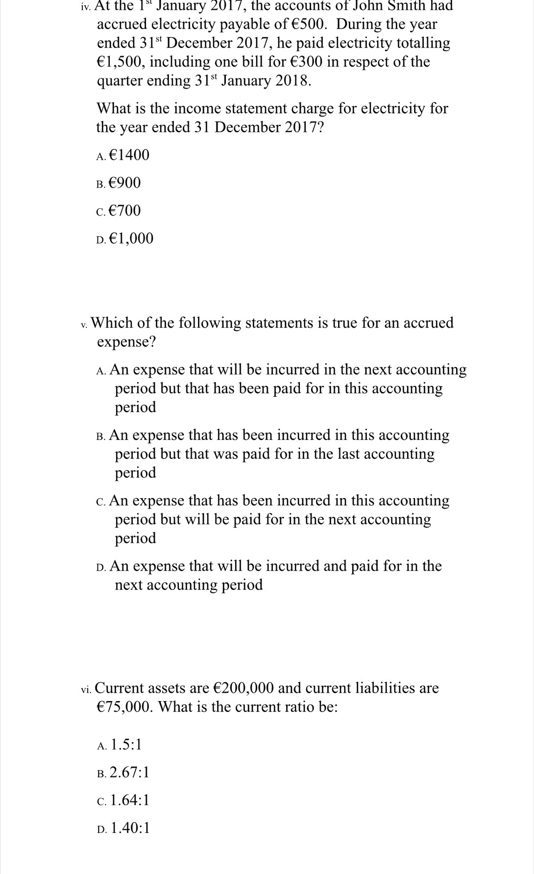 At the 1ª January 2017, the accounts of John Smith had
accrued electricity payable of €500. During the year
ended 31^(st) December 2017, he paid electricity totalling
€1,500, including one bill for €300 in respect of the
quarter ending 31^(st) January 2018.
What is the income statement charge for electricity for
the year ended 31 December 2017?
A. €1400
B. €900
c. €700
D. €1,000
Which of the following statements is true for an accrued
expense?
A. An expense that will be incurred in the next accounting
period but that has been paid for in this accounting
period
B. An expense that has been incurred in this accounting
period but that was paid for in the last accounting
period
c. An expense that has been incurred in this accounting
period but will be paid for in the next accounting
period
D. An expense that will be incurred and paid for in the
next accounting period
vi. Current assets are €200,000 and current liabilities are
∈ 75,000. What is the current ratio be:
A. 1.5:1
B. 2.67:1
C. 1.64:1
D. 1.40:1