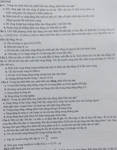 ÜNG/SAI
In 1. Trong các phát biểu sau, phát biểu nào đùng, phát biểu nào sai ?
a. Khi sóng gặp vật cân sóng sẽ phân xạ trở lại. Nều vật cản cổ định sóng phân xạ
luôn cùng pha với sông tới ở điểm phản xạ
b. Điều kiện để có sông đừng trên một sợi dây có 2 đầu cổ định chiều đài của đây phái
bằng nguyên lần nửa bước sóng.
c. Bỏ sóng là tập hợp những điểm đao động giữa 2 nút liên tiếp
d. Bụng sông là những điểm đao động với biên độ cực tiểu
Cầu 2. Cho biết phương trình dao động của một điểm M trên dây có hai đầu cổ định khi có sóng đứng là
_M=cos (0.5π t-0.20π x) (cm) (x được tính theo đơn vị cm và t được tính theo đơn vị s). Cho biết dây có
hiều dài bằng 50 cm
a. Tần số sông có giá trị là 0,25Hz
b. Biên độ sông là 1m
c. Để trên đây xuất hiện sóng dừng thì chiều dài dây bằng số nguyên lần nữa bước sóng
d. Trên đây có 10 bụng sóng và 10 mút sóng (kể cả hai đầu đây)
Cầu 3. Một sợi dây có chiều dài 1,5 m một đầu cổ định, một đầu tự do. Kích thích cho sợi dây đao động với
tần số 100 Hz thì trên dây xuất hiện sóng dừng. Tốc độ truyền sóng trên đây nằm trong khoảng từ 150 m/s
dến 400 m/s,
a. Điều kiện sóng dừng trong trường hợp này là chiều đài dây bằng số lẻ lần bước sóng
b. Tổc độ truyền sóng là 200m/s
c. Số nút và số bụng sông trong trường hợp này như nhau
đ. Quảng đường truyền trong 1 chu kỳ là 3m
Câu 4. Trong các phát biểu sau, phát biểu nào đùng, phát biểu nào sai
a. Trong hiện tượng sóng dừng, sóng tới và sóng phân xạ là hai nguồn kết hợp.
b. Khoảng cách giữa hai mút hoặc hai bụng liên tiếp trong sông đừng bằng λ/2.
e. Sóng đừng là sóng âm
đ, Sóng dừng là sóng ngang
Cầu 5. Trong các phát biểu sau, phát biểu nào đùng, phát biểu nào sai ?
a. Sóng đừng là hai sóng cùng biên độ, cùng bước sóng lan truyền theo hai hướng ngược
nhau gặp nhau và giao thoa với nhau tạo nên một sóng tổng hợp.
b. Trong sóng đừng, những điểm luôn đứng yên gọi là bụng sóng.
c. Sóng đừng là sông có các bụng và các nữt đao động trong không gian.
d. Sóng đừng được giải thích bởi hiện tượng giao thoa sóng
Cầu 6. Một sợi đây AB dài 1 m đầu A cổ định đầu B gần với cần rung có tần số thay đổi được. B coi là nút
sóng Ban đầu trên dây có sóng đừng. Khi tần số tăng thêm 20 Hz thì số nút sóng trên dây tăng thêm 7 nút. Sau
khoảng thời gian bằng bao nhiêu thì sóng phản xạ từ A truyền hết một lần chiều dài sợi đây?
a. Để trên dây xuất hiện sóng đừng thi tốc độ truyền sóng tỷ lệ thuận với tần số.
b. Tốc độ truyền sống không đổi trong trường hợp này
c. Vận tốc truyền sóng trên đây là v= 40/7 (cm/s)
d. Thời gian sóng truyền từ A đến B là t=0,175 (s)
trả lời ngân a có sông đừng. Biết sóng trên dây có tần số