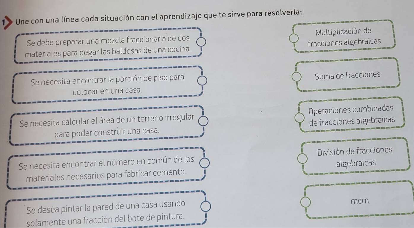 Une con una línea cada situación con el aprendizaje que te sirve para resolverla: 
Se debe preparar una mezcla fraccionaria de dos Multiplicación de 
materiales para pegar las baldosas de una cocina. fracciones algebraicas 
Se necesita encontrar la porción de piso para 
Suma de fracciones 
colocar en una casa. 
Se necesita calcular el área de un terreno irregular Operaciones combinadas 
para poder construir una casa. de fracciones algebraicas 
Se necesita encontrar el número en común de los División de fracciones 
materiales necesarios para fabricar cemento. algebraicas 
Se desea pintar la pared de una casa usando 
mcm 
solamente una fracción del bote de pintura.