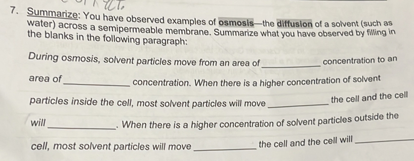 Summarize: You have observed examples of osmosis—the diffusion of a solvent (such as 
water) across a semipermeable membrane. Summarize what you have observed by filling in 
the blanks in the following paragraph: 
During osmosis, solvent particles move from an area of _concentration to an 
area of 
_concentration. When there is a higher concentration of solvent 
particles inside the cell, most solvent particles will move_ 
the cell and the cell 
will_ . When there is a higher concentration of solvent particles outside the 
cell, most solvent particles will move_ 
the cell and the cell will_