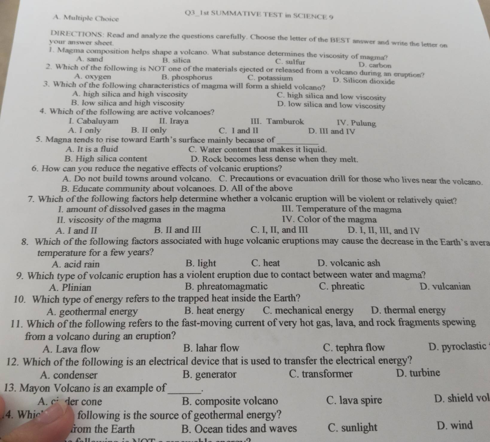 Q3_1st SUMMATIVE TEST in SCIENCE 9
A. Multiple Choice
DIRECTIONS: Read and analyze the questions carefully. Choose the letter of the BEST answer and write the letter on
your answer sheet.
1. Magma composition helps shape a volcano. What substance determines the viscosity of magma?
A. sand B. silica
C. sulfur D. carbon
2. Which of the following is NOT one of the materials ejected or released from a volcano during an eruption?
A. oxygen B. phosphorus C. potassium D. Silicon dioxide
3. Which of the following characteristics of magma will form a shield volcano?
A. high silica and high viscosity
C. high silica and low viscosity
B. low silica and high viscosity
D. low silica and low viscosity
4. Which of the following are active volcanoes?
I. Cabaluyam II. Iraya III. Tamburok
IV. Pulung
A. I only B. II only C. I and II D. III and IV
5. Magna tends to rise toward Earth’s surface mainly because of
_
A. It is a fluid C. Water content that makes it liquid.
B. High silica content D. Rock becomes less dense when they melt.
6. How can you reduce the negative effects of volcanic eruptions?
A. Do not build towns around volcano. C. Precautions or evacuation drill for those who lives near the volcano.
B. Educate community about volcanoes. D. All of the above
7. Which of the following factors help determine whether a volcanic eruption will be violent or relatively quiet?
I. amount of dissolved gases in the magma III. Temperature of the magma
II. viscosity of the magma IV. Color of the magma
A. I and II B. II and III C. I, II, and III D. I, II, III, and IV
8. Which of the following factors associated with huge volcanic eruptions may cause the decrease in the Earth’s avera
temperature for a few years?
A. acid rain B. light C. heat D. volcanic ash
9. Which type of volcanic eruption has a violent eruption due to contact between water and magma?
A. Plinian B. phreatomagmatic C. phreatic D. vulcanian
10. Which type of energy refers to the trapped heat inside the Earth?
A. geothermal energy B. heat energy C. mechanical energy D. thermal energy
11. Which of the following refers to the fast-moving current of very hot gas, lava, and rock fragments spewing
from a volcano during an eruption?
A. Lava flow B. lahar flow C. tephra flow D. pyroclastic
12. Which of the following is an electrical device that is used to transfer the electrical energy?
A. condenser B. generator C. transformer D. turbine
13. Mayon Volcano is an example of_
.
A. cider cone B. composite volcano C. lava spire D. shield vol
14. Whic' following is the source of geothermal energy?
from the Earth B. Ocean tides and waves C. sunlight
D. wind