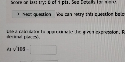 Score on last try: 0 of 1 pts. See Details for more. 
Next question You can retry this question belo 
Use a calculator to approximate the given expression. R 
decimal places). 
A) sqrt(106)=□