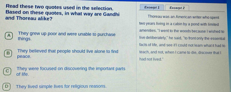 Read these two quotes used in the selection. Excerpt 1 Excerpt 2
Based on these quotes, in what way are Gandhi Thoreau was an American writer who spent
and Thoreau alike?
two years living in a cabin by a pond with limited
amenities. "I went to the woods because I wished to
A They grew up poor and were unable to purchase live deliberately," he said, "to front only the essential
things.
facts of life, and see if I could not learn what it had to
B They believed that people should live alone to find teach, and not, when I came to die, discover that I
peace. had not lived."
C They were focused on discovering the important parts
of life.
D) They lived simple lives for religious reasons.