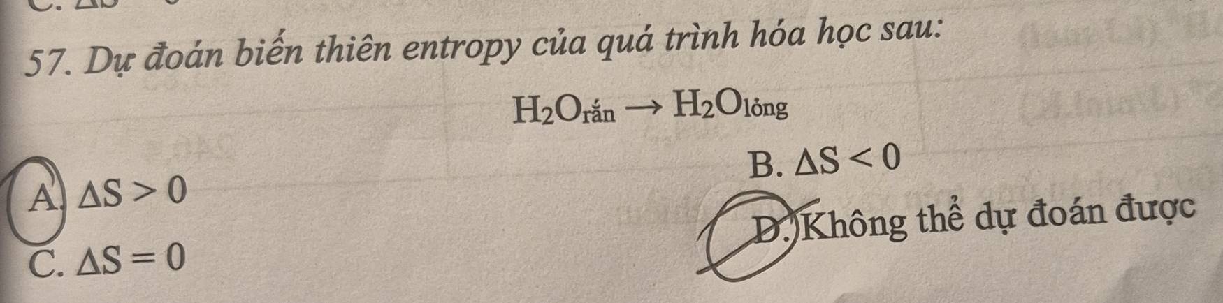 Dự đoán biến thiên entropy của quá trình hóa học sau:
H_2O_rto H_2O_lingng
B. △ S<0</tex>
A △ S>0
C. △ S=0 D. Không thể dự đoán được