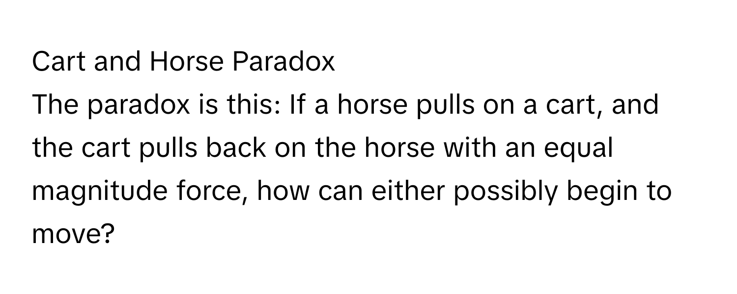 Cart and Horse Paradox 
The paradox is this: If a horse pulls on a cart, and the cart pulls back on the horse with an equal magnitude force, how can either possibly begin to move?