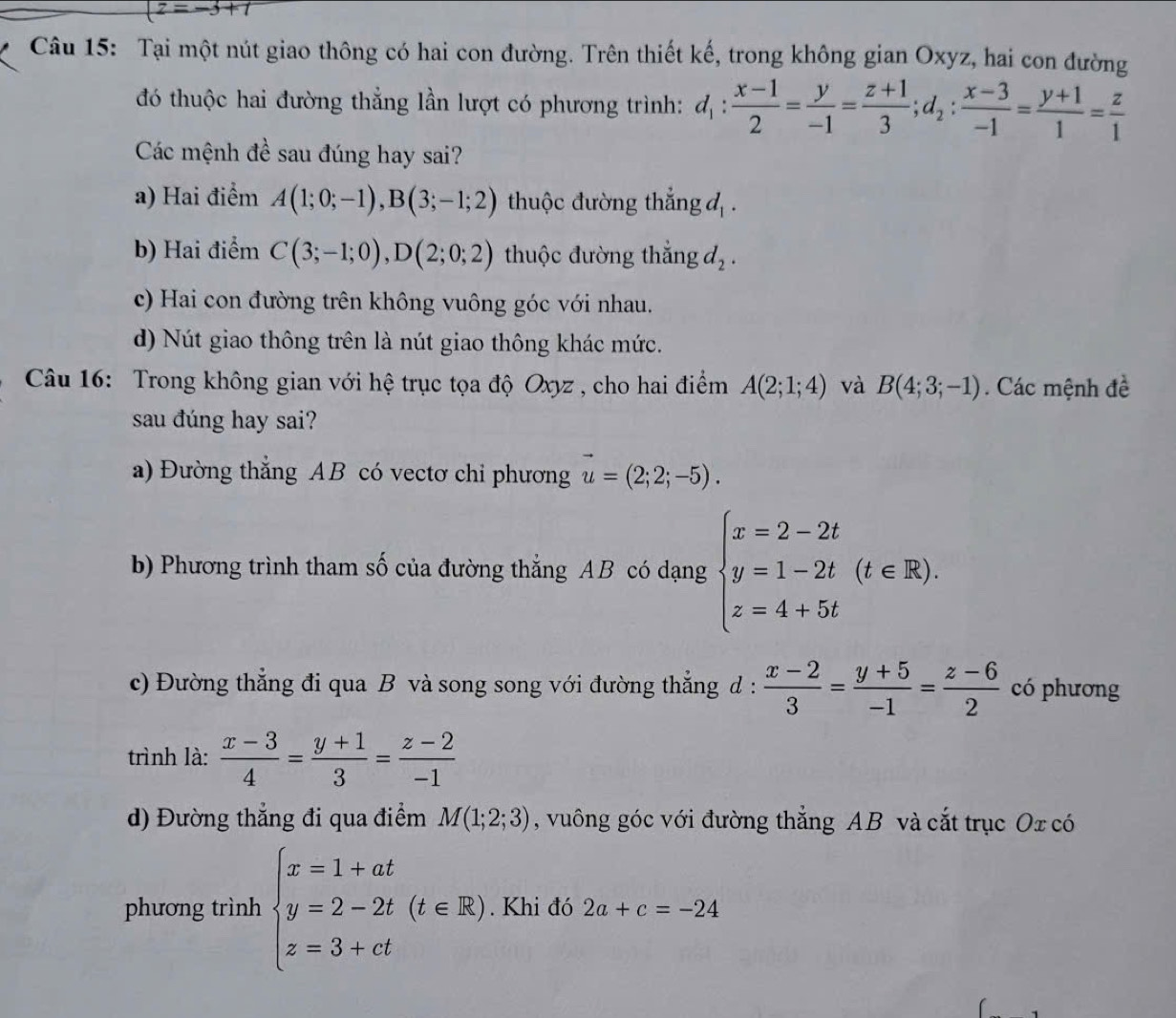 z=-3+t
Câu 15: Tại một nút giao thông có hai con đường. Trên thiết kế, trong không gian Oxyz, hai con đường
đó thuộc hai đường thẳng lần lượt có phương trình: d_1: (x-1)/2 = y/-1 = (z+1)/3 ;d_2: (x-3)/-1 = (y+1)/1 = z/1 
Các mệnh đề sau đúng hay sai?
a) Hai điểm A(1;0;-1),B(3;-1;2) thuộc đường thắng d_1.
b) Hai điểm C(3;-1;0),D(2;0;2) thuộc đường thắng d_2.
c) Hai con đường trên không vuông góc với nhau.
d) Nút giao thông trên là nút giao thông khác mức.
Câu 16: Trong không gian với hệ trục tọa độ Oxyz , cho hai điểm A(2;1;4) và B(4;3;-1). Các mệnh đề
sau đúng hay sai?
a) Đường thẳng AB có vectơ chi phương vector u=(2;2;-5).
b) Phương trình tham số của đường thẳng AB có dạng beginarrayl x=2-2t y=1-2t z=4+5tendarray. (t∈ R).
c) Đường thẳng đi qua B và song song với đường thẳng d :  (x-2)/3 = (y+5)/-1 = (z-6)/2  có phương
trình là:  (x-3)/4 = (y+1)/3 = (z-2)/-1 
d) Đường thẳng đi qua điểm M(1;2;3) , vuông góc với đường thẳng AB và cắt trục Ox có
phương trình beginarrayl x=1+at y=2-2t(t∈ R) z=3+ctendarray.. Khi đó 2a+c=-24