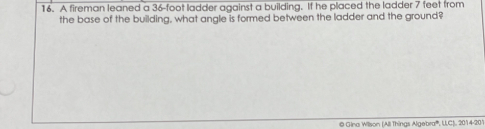 A fireman leaned a 36-foot ladder against a building. If he placed the ladder 7 feet from 
the base of the building, what angle is formed between the ladder and the ground? 
© Gina Wilson (All Things Algebra®, LLC), 2014-201