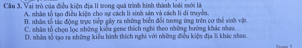 Vai trò của điều kiện địa lí trong quá trình hình thành loài mới là
A. nhân tố tạo điều kiện cho sự cách li sinh sản và cách li di truyền.
B. nhân tố tác động trực tiếp gây ra những biến đổi tương ứng trên cơ thể sinh vật.
C. nhân tố chọn lọc những kiểu gene thích nghi theo những hướng khác nhau.
D. nhân tố tạo ra những kiểu hình thích nghi với những điều kiện địa lí khác nhau.
Trano 5