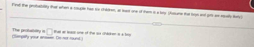 Find the probability that when a couple has six children, at least one of them is a boy. (Assume that boys and girls are equally likely) 
The probablity is □ that at least one of the six children is a boy 
(Simpilly your answer. Do not round.)