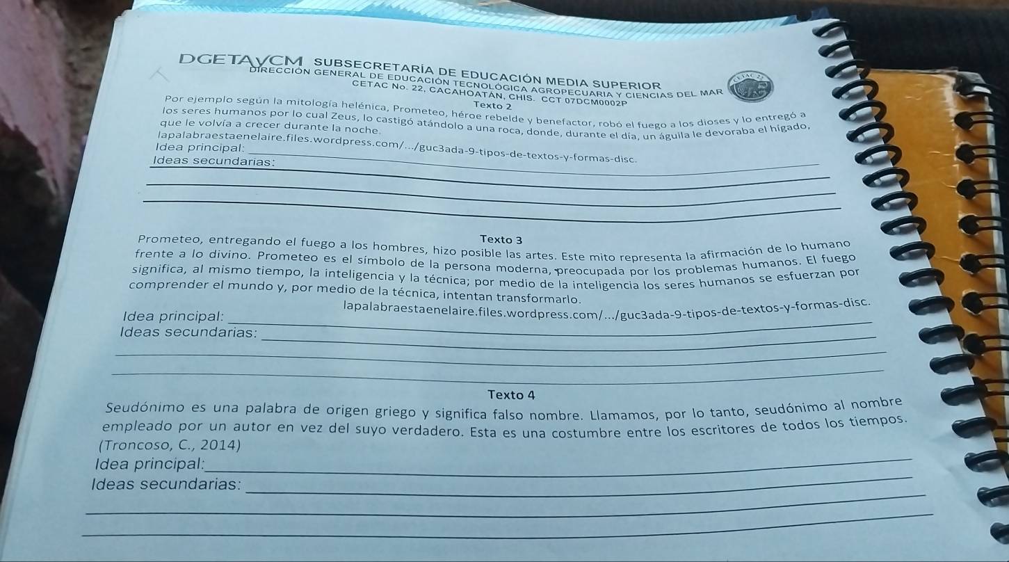 DGETAVCMSUBSECRetaría de EDuCaCIón Media SuPErIoR
DIRECCIÓN GENERAL DE EDUCaCIÓN TECNOLÓGICA AGROPECUARIA y CIFNCIAS DEL MAR
CETAC No. 22, CACAHOATAN, CHIS. CCT 07DCM0002P
Texto 2
Por ejemplo según la mitología helénica, Prometeo, héroe rebelde y benefactor, robó el fuego a los dioses y lo entregó a
los seres humanos por lo cual Zeus, lo castigó atándolo a una roca, donde, durante el día, un águila le devoraba el hígado,
que le volvía a crecer durante la noche.
_
lapalabraestaenelaire.files.wordpress.com/.../guc3ada-9-tipos-de-textos-y-formas-disc.
Idea principal:
_
Ideas secundarias:
_
_
_
Texto 3
Prometeo, entregando el fuego a los hombres, hizo posible las artes. Este mito representa la afirmación de lo humano
frente a lo divino. Prometeo es el símbolo de la persona moderna, preocupada por los problemas humanos. El fuego
significa, al mismo tiempo, la inteligencia y la técnica; por medio de la inteligencia los seres humanos se esfuerzan por
comprender el mundo y, por medio de la técnica, intentan transformarlo.
_
Idea principal: lapalabraestaenelaire.files.wordpress.com/.../guc3ada-9-tipos-de-textos-y-formas-disc
Ideas secundarias:_
_
_
Texto 4
Seudónimo es una palabra de origen griego y significa falso nombre. Llamamos, por lo tanto, seudónimo al nombre
empleado por un autor en vez del suyo verdadero. Esta es una costumbre entre los escritores de todos los tiempos
_
(Troncoso, C., 2014)
_
Idea principal:
_
Ideas secundarias:
_