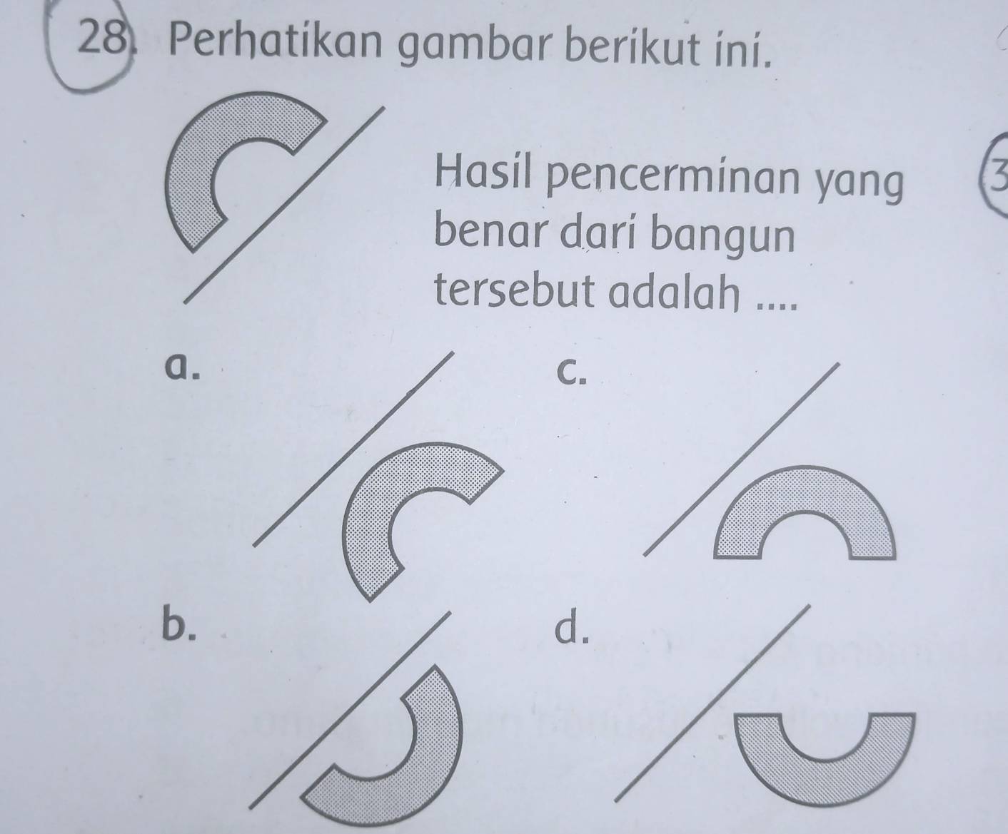 Perhatikan gambar berikut ini. 
Hasil pencerminan yang 
benar dari bangun 
tersebut adalah .... 
a. 
C. 
b. 
d