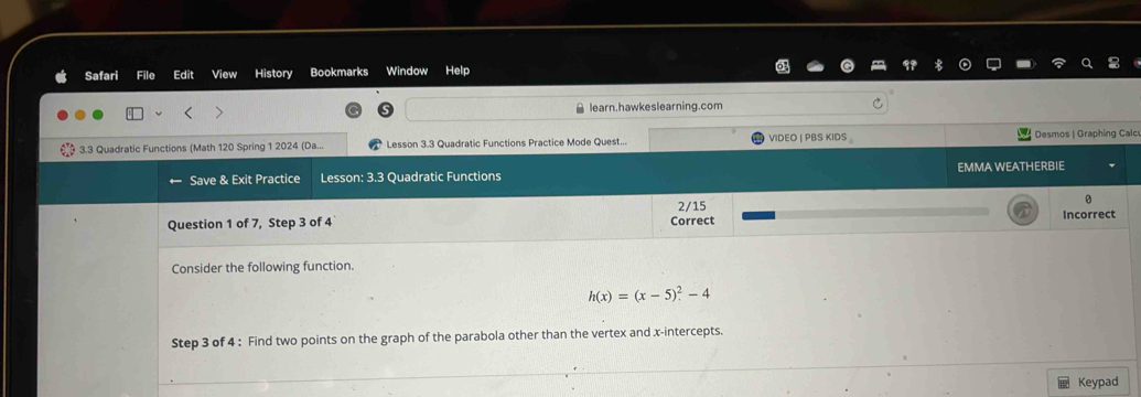 Safari File Edit View History Bookmarks Window Help 
learn.hawkeslearning.com 
c 
Consider the following function.
h(x)=(x-5)^2-4
Step 3 of 4 : Find two points on the graph of the parabola other than the vertex and x-intercepts. 
Keypad