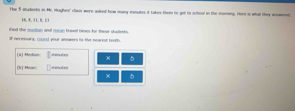 The 5 students in Mr. Hughes' class were asked how many minutes it takes them to get to school in the morning. Here is what they answered.
16, 8, 11, 8, 13
Find the median and mean travel times for these students. 
If necessary, round your answers to the nearest tenth. 
(a) Median: minutes × 
(b) Mean: minutes
× 5