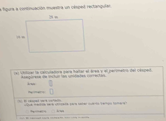 la figura a continuación muestra un césped rectangular.
(a) Utilizar la calculadora para hallar el área y el perímetro del césped.
Asegúrese de incluir las unidades correctas.
ea
Perimetion
(2) El césped será cortado Que médida sera utilizeda para saber cuanto tempo tomara?
Perimetro λ e