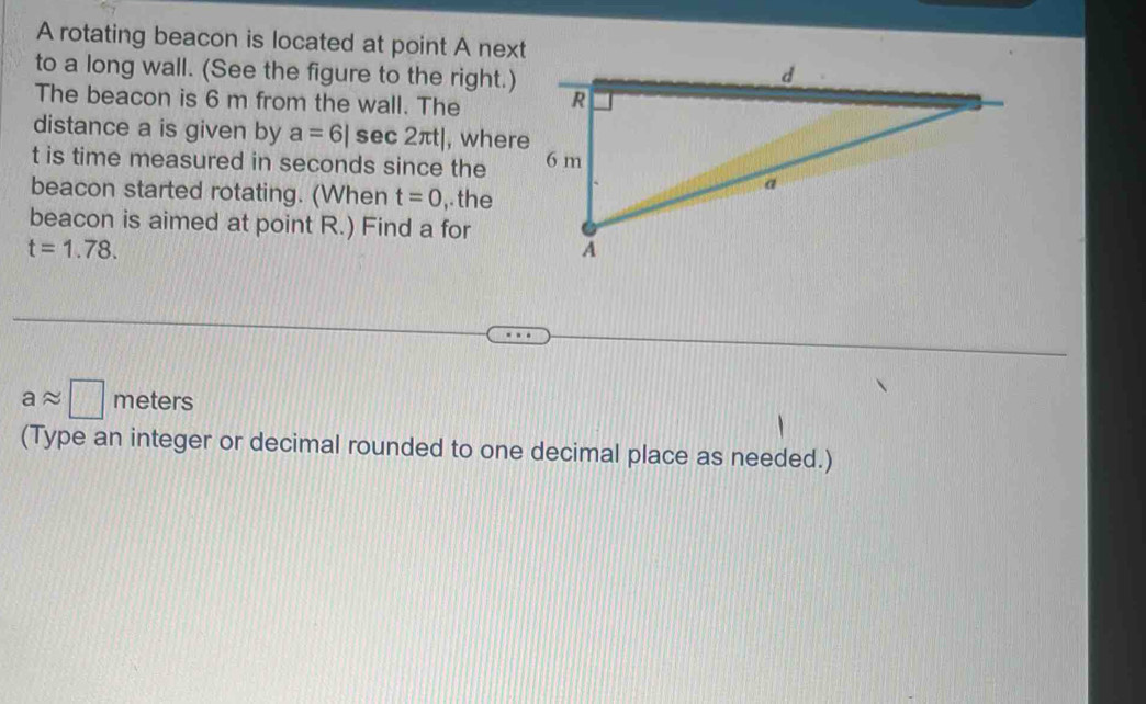 A rotating beacon is located at point A next 
to a long wall. (See the figure to the right.) 
The beacon is 6 m from the wall. The 
distance a is given by a=6|sec 2π t| , where
t is time measured in seconds since the 
beacon started rotating. (When t=0 ,. the 
beacon is aimed at point R.) Find a for
t=1.78.
aapprox □ meters
(Type an integer or decimal rounded to one decimal place as needed.)