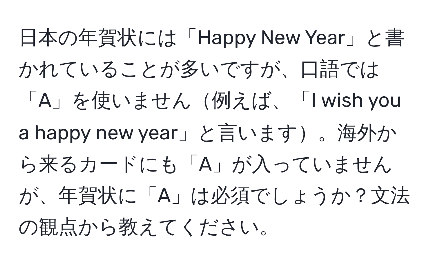 日本の年賀状には「Happy New Year」と書かれていることが多いですが、口語では「A」を使いません例えば、「I wish you a happy new year」と言います。海外から来るカードにも「A」が入っていませんが、年賀状に「A」は必須でしょうか？文法の観点から教えてください。