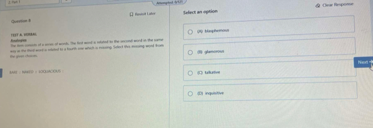Attempted: 0/121
[ Revisit Later Select an option & Clear Response
Question 8
(A) blasphemous
TEST A. VERBAL
Analogies
The item consists of a series of words. The first word is related to the second word in the same
way as the third word is related to a fourth one which is missing. Select this missing word from
the given choices. (B) glamorous
BAR || NMIO=100LIACKIOUS Next -
(C) talkative
(D) inquisitive