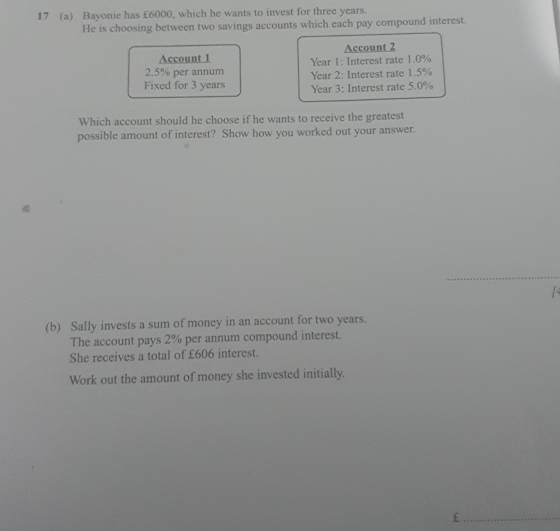 17 (a) Bayonie has £6000, which he wants to invest for three years. 
He is choosing between two savings accounts which each pay compound interest. 
Account 2
Account 1 Year 1: Interest rate 1.0%
2.5% per annum Year 2: Interest rate 1.5%
Fixed for 3 years Year 3: Interest rate 5.0%
Which account should he choose if he wants to receive the greatest 
possible amount of interest? Show how you worked out your answer. 
_ 
(b) Sally invests a sum of money in an account for two years. 
The account pays 2% per annum compound interest. 
She receives a total of £606 interest. 
Work out the amount of money she invested initially. 
_£