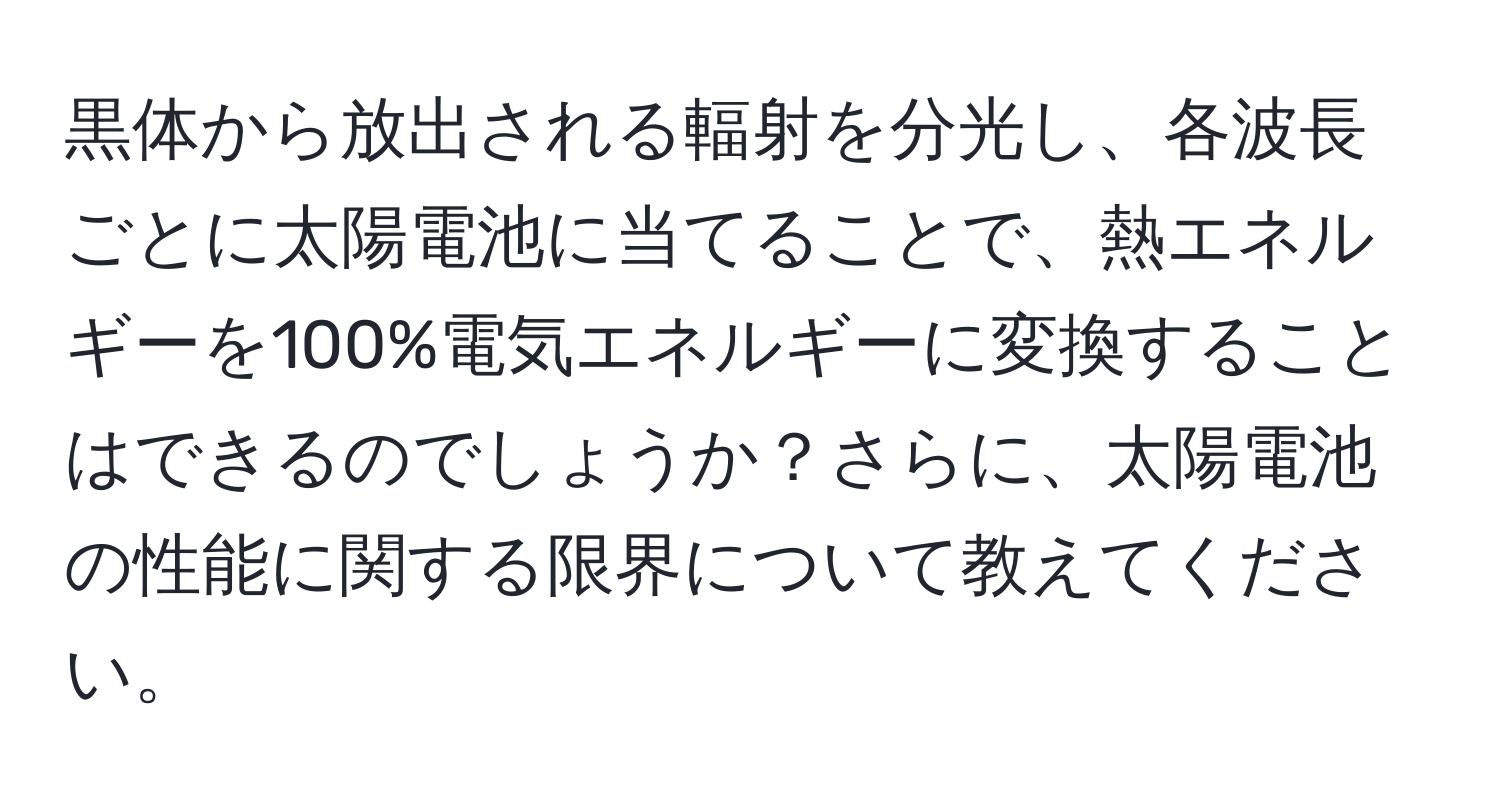 黒体から放出される輻射を分光し、各波長ごとに太陽電池に当てることで、熱エネルギーを100%電気エネルギーに変換することはできるのでしょうか？さらに、太陽電池の性能に関する限界について教えてください。