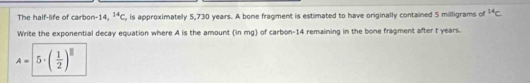 The half-life of carbon -14, ^14C , is approximately 5,730 years. A bone fragment is estimated to have originally contained 5 milligrams of^(14)C. 
Write the exponential decay equation where A is the amount (in mg) of carbon- 14 remaining in the bone fragment after t years.
A= 5· ( 1/2 )^□ 