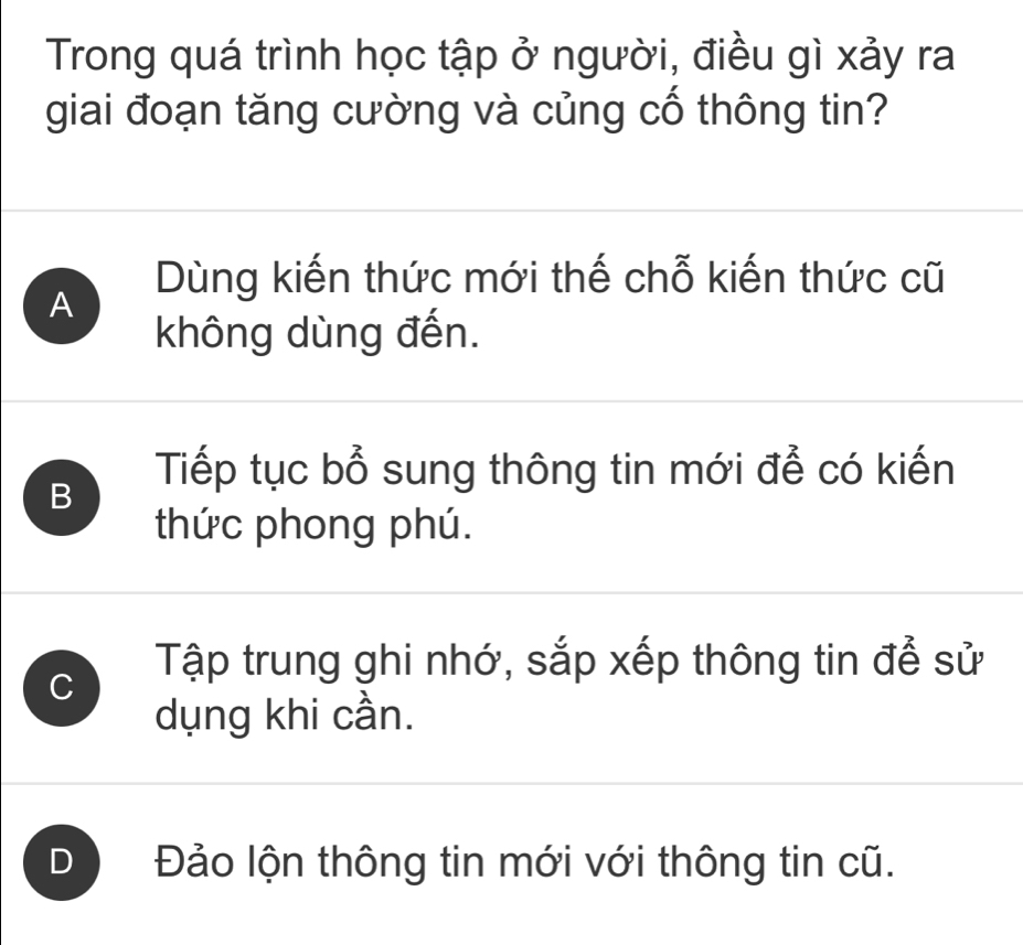 Trong quá trình học tập ở người, điều gì xảy ra
giai đoạn tăng cường và củng cố thông tin?
Dùng kiến thức mới thế chỗ kiến thức cũ
A
không dùng đến.
Tiếp tục bổ sung thông tin mới để có kiến
B
thức phong phú.
C
Tập trung ghi nhớ, sắp xếp thông tin để sử
dụng khi cần.
D Đảo lộn thông tin mới với thông tin cũ.