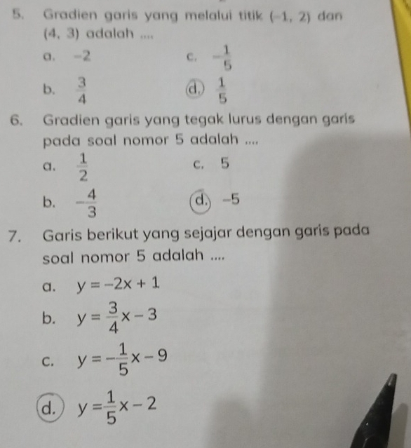 Gradien garis yang melalui titik (-1,2) dan
(4,3) adalah ....
a. -2 c. - 1/5 
b.  3/4   1/5 
d,
6. Gradien garis yang tegak lurus dengan garis
pada soal nomor 5 adalah ....
a.  1/2  c. 5
b. - 4/3  d.) -5
7. Garis berikut yang sejajar dengan garis pada
soal nomor 5 adalah ....
a. y=-2x+1
b. y= 3/4 x-3
C. y=- 1/5 x-9
d. y= 1/5 x-2