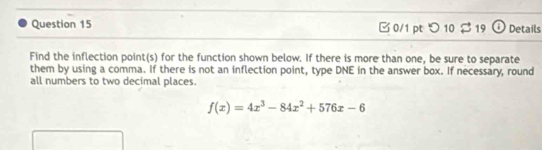 □ 0/1 pt つ 10 % 19 0 Details 
Find the inflection point(s) for the function shown below. If there is more than one, be sure to separate 
them by using a comma. If there is not an inflection point, type DNE in the answer box. If necessary, round 
all numbers to two decimal places.
f(x)=4x^3-84x^2+576x-6