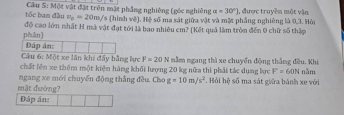 Một vật đặt trên mặt phẳng nghiêng (góc nghiêng alpha =30°) , được truyền một vận 
tốc ban đầu v_0=20m/s (hình vẽ). Hệ số ma sát giữa vật và mặt phẳng nghiêng là 0, 3. Hỏi 
độ cao lớn nhất H mà vật đạt tới là bao nhiêu cm? (Kết quả làm tròn đến 0 chữ số thập 
phân) 
Đáp án: 
Câu 6: Một xe lăn khi đẩy bằng lực F=20N nằm ngang thì xe chuyển động thẳng đều. Khi 
chất lên xe thêm một kiện hàng khối lượng 20 kg nữa thì phải tác dụng lực F'=60N nằm 
ngang xe mới chuyển động thẳng đều. Cho g=10m/s^2. Hỏi hệ số ma sát giữa bánh xe với 
mặt đường? 
Đáp án: