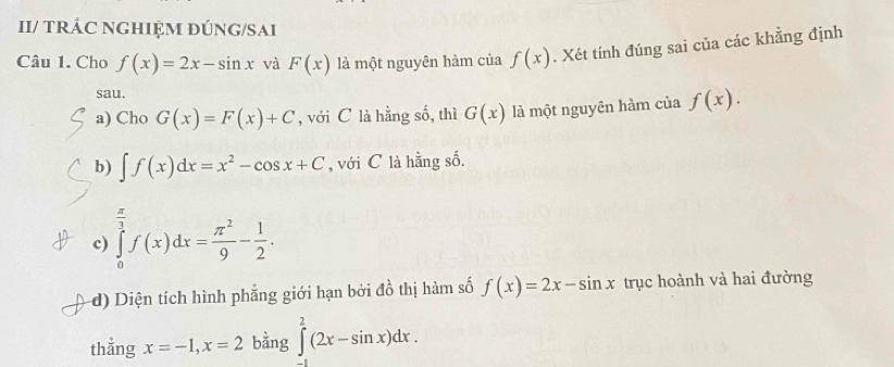 II/ TRÁC NGHIỆM ĐÚNG/SAI
Câu 1. Cho f(x)=2x-sin x và F(x) là một nguyên hàm của f(x). Xét tính đúng sai của các khẳng định
sau.
a) Cho G(x)=F(x)+C , với C là hằng số, thì G(x) là một nguyên hàm của f(x). 
b) ∈t f(x)dx=x^2-cos x+C ,với C là hằng số.
c) ∈tlimits _0^((frac π)3)f(x)dx= π^2/9 - 1/2 . 
d) Diện tích hình phẳng giới hạn bởi đồ thị hàm số f(x)=2x-sin x trục hoành và hai đường
thắng x=-1, x=2 bằng ∈tlimits _1^2(2x-sin x)dx.