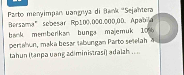 Parto menyimpan uangnya di Bank “Sejahtera 
Bersama” sebesar Rp100.000.000,00. Apabila 
bank memberikan bunga majemuk 10%
pertahun, maka besar tabungan Parto setelah 4
tahun (tanpa uang adiministrasi) adalah …..