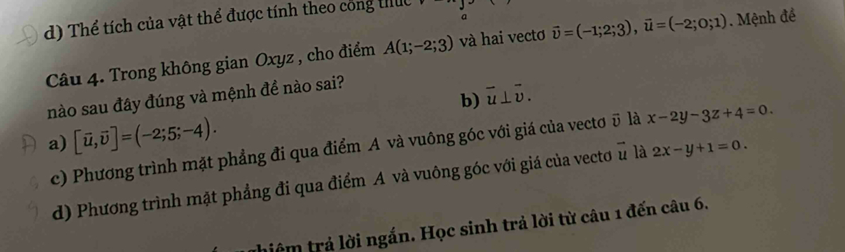 d) Thể tích của vật thể được tính theo công thức
Câu 4. Trong không gian Oxyz , cho điểm A(1;-2;3) và hai vectơ vector v=(-1;2;3), vector u=(-2;0;1) Mệnh đề
b) vector u⊥ vector v. 
nào sau đây đúng và mệnh đề nào sai?
a) [vector u,vector v]=(-2;5;-4).
c) Phương trình mặt phẳng đi qua điểm A và vuông góc với giá của vectơ ū là x-2y-3z+4=0.
d) Phương trình mặt phẳng đi qua điểm A và vuông góc với giá của vecto u là 2x-y+1=0. 
thiệm trả lời ngắn. Học sinh trả lời từ câu 1 đến câu 6.