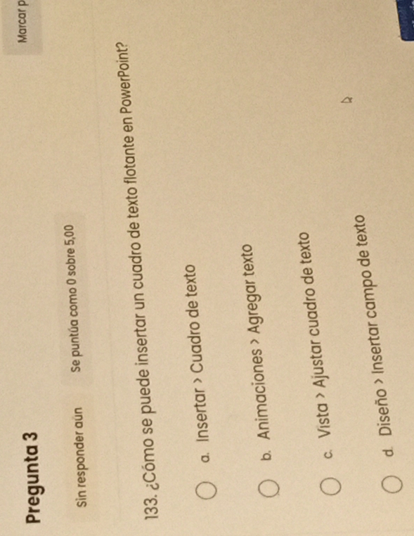 Pregunta 3
Marcar p
Sin responder aun Se puntúa como 0 sobre 5,00
133. ¿Cómo se puede insertar un cuadro de texto flotante en PowerPoint?
a. Insertar > Cuadro de texto
b. Animaciones > Agregar texto
c. Vista > Ajustar cuadro de texto
d. Diseño > Insertar campo de texto