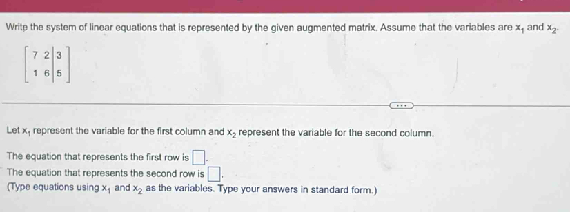 Write the system of linear equations that is represented by the given augmented matrix. Assume that the variables are x_1 and x_2.
beginbmatrix 7&2|3 1&6|5endbmatrix
Let x represent the variable for the first column and x_2 represent the variable for the second column. 
The equation that represents the first row is □. 
The equation that represents the second row is □. 
(Type equations using x_1 and x_2 as the variables. Type your answers in standard form.)