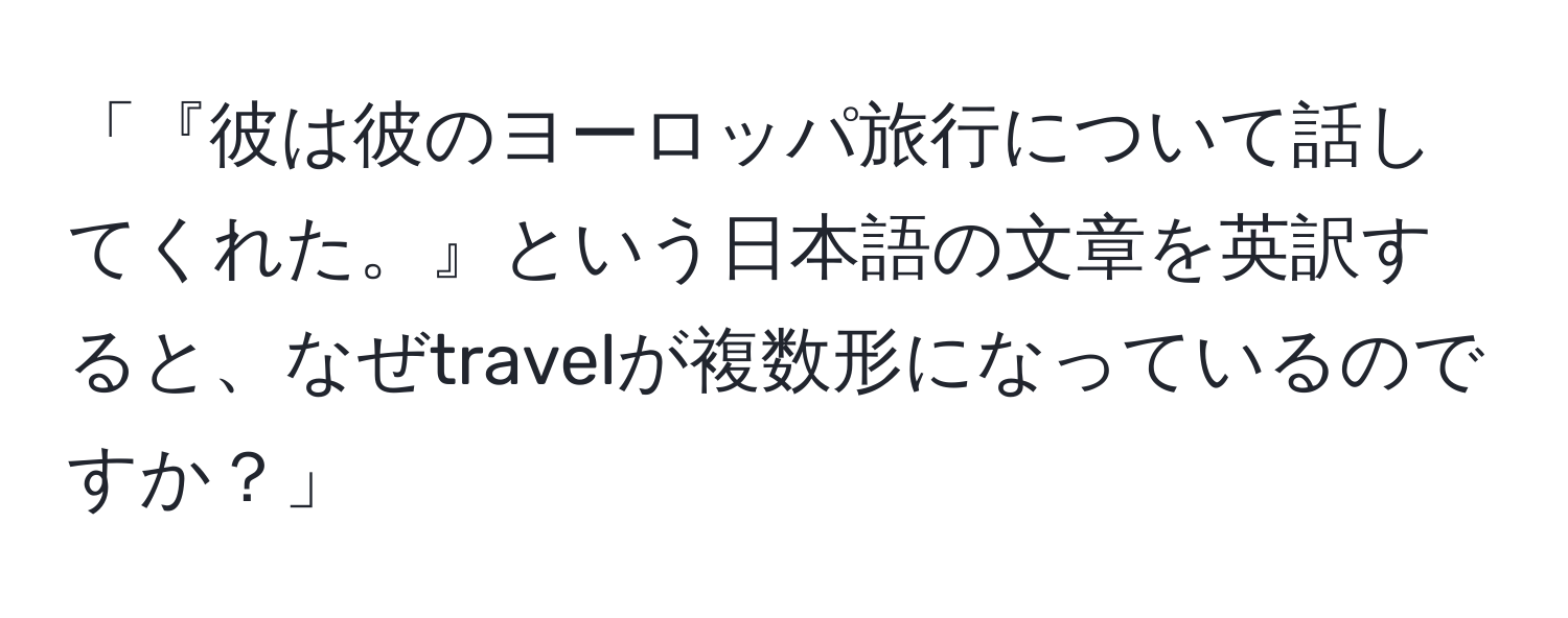 「『彼は彼のヨーロッパ旅行について話してくれた。』という日本語の文章を英訳すると、なぜtravelが複数形になっているのですか？」