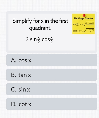 Half-Angle Formulas
Simplify for x in the first sin ( θ /2 )=± sqrt(frac 1-cos (θ ))2
quadrant. cos ( θ /2 )=± sqrt(frac 1+cos (θ ))2
2sin  x/2 cos  x/2 
A. cos x
B. tan x
C. sin x
D. cot x