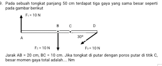 Pada sebuah tongkat panjang 50 cm terdapat tiga gaya yang sama besar seperti
pada gambar berikut
Jarak AB=20cm,BC=10cm. Jika tongkat di putar dengan poros putar di titik C,
besar momen gaya total adalah.... Nm