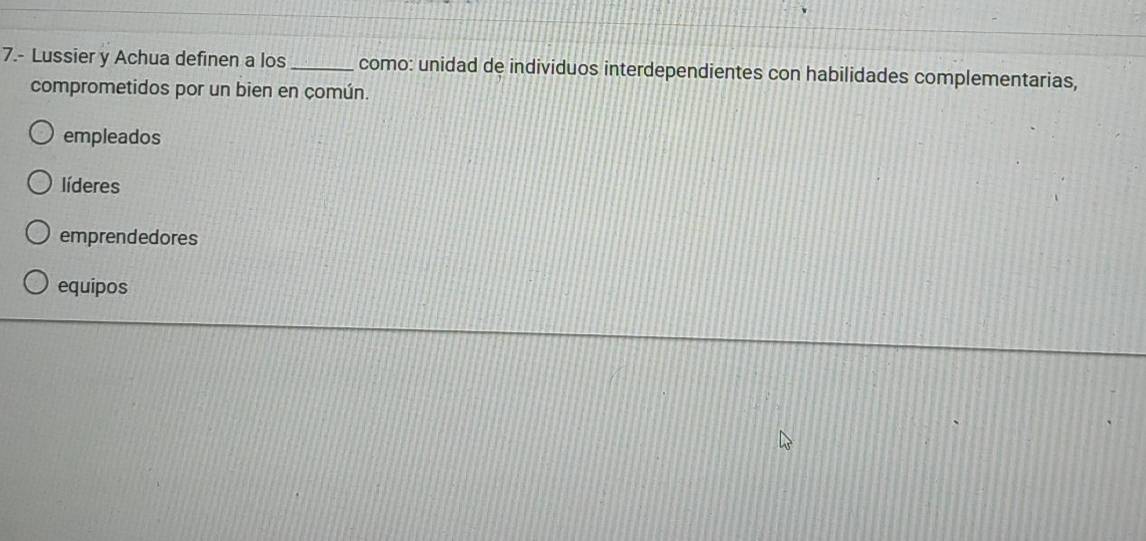 7.- Lussier y Achua definen a los _como: unidad de individuos interdependientes con habilidades complementarias,
comprometidos por un bien en común.
empleados
líderes
emprendedores
equipos